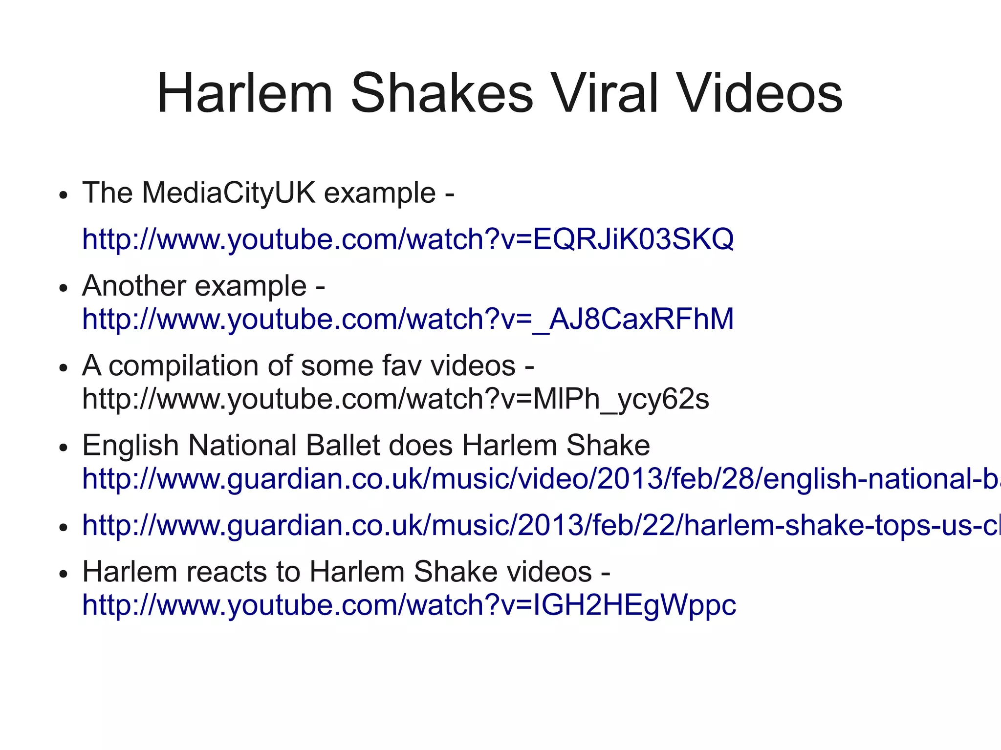 Harlem Shakes Viral Videos
●   The MediaCityUK example -
    http://www.youtube.com/watch?v=EQRJiK03SKQ
●   Another example -
    http://www.youtube.com/watch?v=_AJ8CaxRFhM
●   A compilation of some fav videos -
    http://www.youtube.com/watch?v=MlPh_ycy62s
●   English National Ballet does Harlem Shake
    http://www.guardian.co.uk/music/video/2013/feb/28/english-national-ba
●   http://www.guardian.co.uk/music/2013/feb/22/harlem-shake-tops-us-ch
●   Harlem reacts to Harlem Shake videos -
    http://www.youtube.com/watch?v=IGH2HEgWppc
 