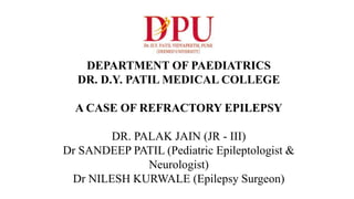 DEPARTMENT OF PAEDIATRICS
DR. D.Y. PATIL MEDICAL COLLEGE
A CASE OF REFRACTORY EPILEPSY
DR. PALAK JAIN (JR - III)
Dr SANDEEP PATIL (Pediatric Epileptologist &
Neurologist)
Dr NILESH KURWALE (Epilepsy Surgeon)
 