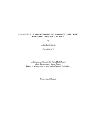 A CASE STUDY OF MODERN COMPUTING: IMPORTANCE FOR TABLET
COMPUTERS IN HIGHER EDUCATION
by
Adam Justin Lewis
Copyright 2013
A Dissertation Presented in Partial Fulfillment
of the Requirements for the Degree
Doctor of Management in Information Systems Technology
University of Phoenix
 