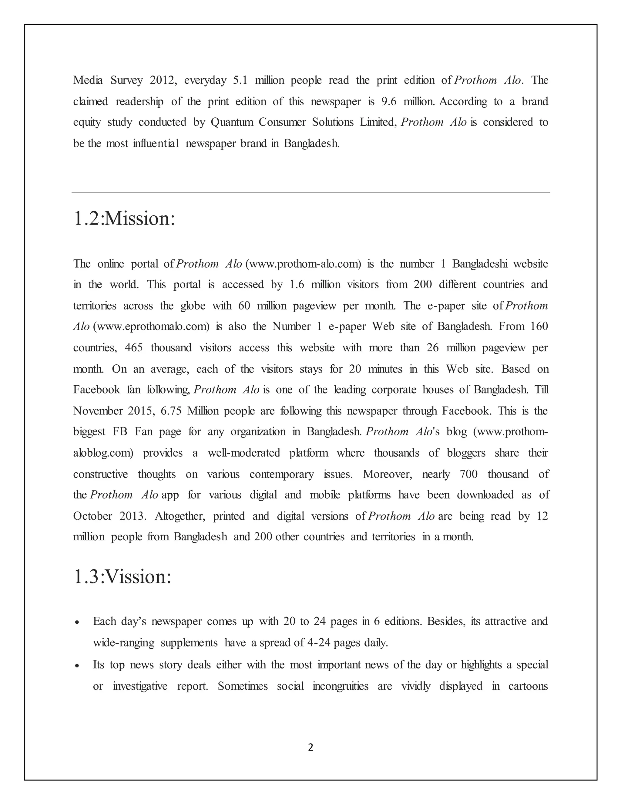 2
Media Survey 2012, everyday 5.1 million people read the print edition of Prothom Alo. The
claimed readership of the print edition of this newspaper is 9.6 million. According to a brand
equity study conducted by Quantum Consumer Solutions Limited, Prothom Alo is considered to
be the most influential newspaper brand in Bangladesh.
1.2:Mission:
The online portal of Prothom Alo (www.prothom-alo.com) is the number 1 Bangladeshi website
in the world. This portal is accessed by 1.6 million visitors from 200 different countries and
territories across the globe with 60 million pageview per month. The e-paper site of Prothom
Alo (www.eprothomalo.com) is also the Number 1 e-paper Web site of Bangladesh. From 160
countries, 465 thousand visitors access this website with more than 26 million pageview per
month. On an average, each of the visitors stays for 20 minutes in this Web site. Based on
Facebook fan following, Prothom Alo is one of the leading corporate houses of Bangladesh. Till
November 2015, 6.75 Million people are following this newspaper through Facebook. This is the
biggest FB Fan page for any organization in Bangladesh. Prothom Alo's blog (www.prothom-
aloblog.com) provides a well-moderated platform where thousands of bloggers share their
constructive thoughts on various contemporary issues. Moreover, nearly 700 thousand of
the Prothom Alo app for various digital and mobile platforms have been downloaded as of
October 2013. Altogether, printed and digital versions of Prothom Alo are being read by 12
million people from Bangladesh and 200 other countries and territories in a month.
1.3:Vission:
 Each day’s newspaper comes up with 20 to 24 pages in 6 editions. Besides, its attractive and
wide-ranging supplements have a spread of 4-24 pages daily.
 Its top news story deals either with the most important news of the day or highlights a special
or investigative report. Sometimes social incongruities are vividly displayed in cartoons
 