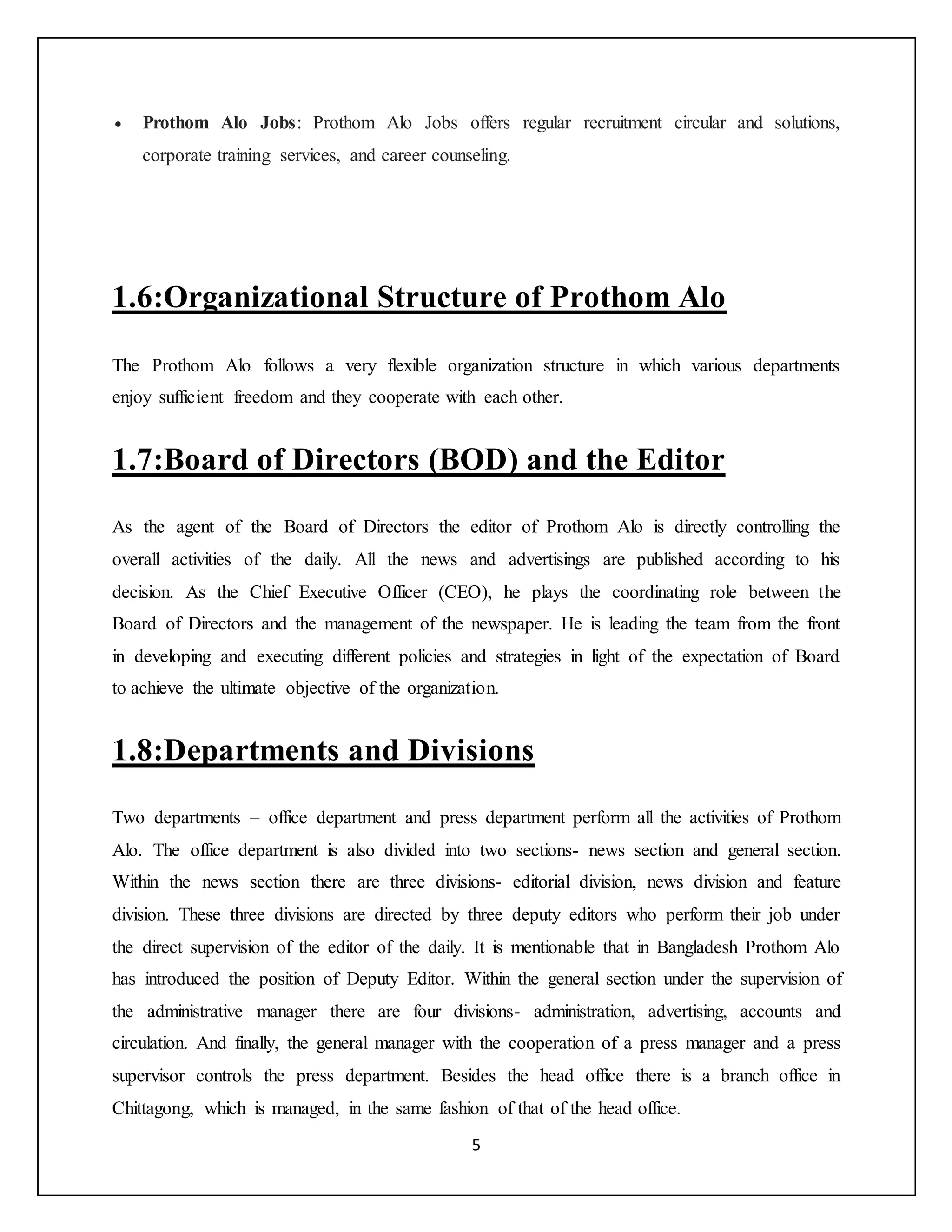 5
 Prothom Alo Jobs: Prothom Alo Jobs offers regular recruitment circular and solutions,
corporate training services, and career counseling.
1.6:Organizational Structure of Prothom Alo
The Prothom Alo follows a very flexible organization structure in which various departments
enjoy sufficient freedom and they cooperate with each other.
1.7:Board of Directors (BOD) and the Editor
As the agent of the Board of Directors the editor of Prothom Alo is directly controlling the
overall activities of the daily. All the news and advertisings are published according to his
decision. As the Chief Executive Officer (CEO), he plays the coordinating role between the
Board of Directors and the management of the newspaper. He is leading the team from the front
in developing and executing different policies and strategies in light of the expectation of Board
to achieve the ultimate objective of the organization.
1.8:Departments and Divisions
Two departments – office department and press department perform all the activities of Prothom
Alo. The office department is also divided into two sections- news section and general section.
Within the news section there are three divisions- editorial division, news division and feature
division. These three divisions are directed by three deputy editors who perform their job under
the direct supervision of the editor of the daily. It is mentionable that in Bangladesh Prothom Alo
has introduced the position of Deputy Editor. Within the general section under the supervision of
the administrative manager there are four divisions- administration, advertising, accounts and
circulation. And finally, the general manager with the cooperation of a press manager and a press
supervisor controls the press department. Besides the head office there is a branch office in
Chittagong, which is managed, in the same fashion of that of the head office.
 