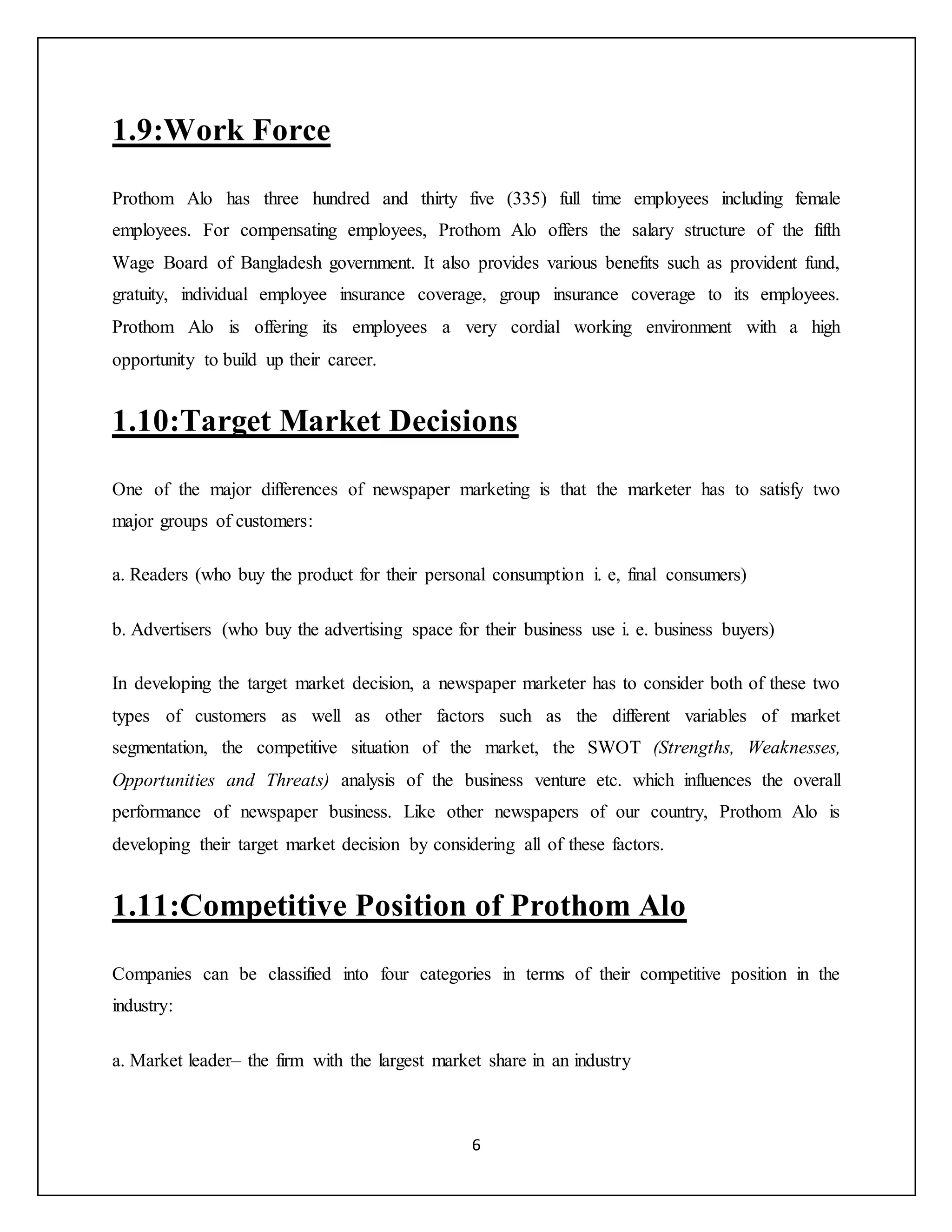 6
1.9:Work Force
Prothom Alo has three hundred and thirty five (335) full time employees including female
employees. For compensating employees, Prothom Alo offers the salary structure of the fifth
Wage Board of Bangladesh government. It also provides various benefits such as provident fund,
gratuity, individual employee insurance coverage, group insurance coverage to its employees.
Prothom Alo is offering its employees a very cordial working environment with a high
opportunity to build up their career.
1.10:Target Market Decisions
One of the major differences of newspaper marketing is that the marketer has to satisfy two
major groups of customers:
a. Readers (who buy the product for their personal consumption i. e, final consumers)
b. Advertisers (who buy the advertising space for their business use i. e. business buyers)
In developing the target market decision, a newspaper marketer has to consider both of these two
types of customers as well as other factors such as the different variables of market
segmentation, the competitive situation of the market, the SWOT (Strengths, Weaknesses,
Opportunities and Threats) analysis of the business venture etc. which influences the overall
performance of newspaper business. Like other newspapers of our country, Prothom Alo is
developing their target market decision by considering all of these factors.
1.11:Competitive Position of Prothom Alo
Companies can be classified into four categories in terms of their competitive position in the
industry:
a. Market leader– the firm with the largest market share in an industry
 