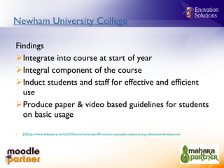 Newham University College Findings Integrate into course at start of year Integral component of the course Induct students and staff for effective and efficient use Produce paper & video based guidelines for students on basic usage [2]http://www.slideshare.net/ULCCEvents/maharauk-09-andrew-csizmadia-mahara-and-professional-development   