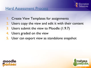Hard Assessment Process Create View Templates for assignments Users copy the view and edit it with their content Users submit the view to Moodle (1.9.7) Users graded on the view User can export view as standalone snapshot 