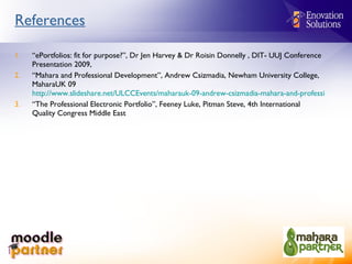 References “ ePortfolios: fit for purpose?”, Dr Jen Harvey & Dr Roisin Donnelly ,  DIT- UUJ Conference Presentation 2009,  “ Mahara and Professional Development”, Andrew Csizmadia, Newham University College, MaharaUK 09  http://www.slideshare.net/ULCCEvents/maharauk-09-andrew-csizmadia-mahara-and-professional-development “ The Professional Electronic Portfolio”, Feeney Luke, Pitman Steve, 4th International Quality Congress Middle East 