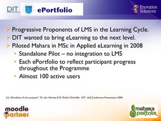 DIT  Progressive Proponents of LMS in the Learning Cycle. DIT wanted to bring eLearning to the next level. Piloted Mahara in MSc in Applied eLearning in 2008 Standalone Pilot – no integration to LMS Each ePortfolio to reflect participant progress throughout the Programme Almost 100 active users  [1]  “ ePortfolios: fit for purpose?”,  Dr Jen Harvey & Dr Roisin Donnelly ,  DIT- UUJ Conference Presentation 2009,  