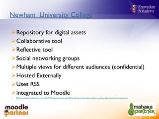 Newham  University College Repository for digital assets Collaborative tool Reflective tool Social networking groups Multiple views for different audiences (confidential) Hosted Externally Uses RSS Integrated to Moodle [2]http://www.slideshare.net/ULCCEvents/maharauk-09-andrew-csizmadia-mahara-and-professional-development   
