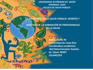UNIVERSIDAD AUTÓMONA DE SANTO
                   DOMINGO. UASD
              ESCUELA DE SALUD PUBLICA,



LA ENSEÑANZA DE LA SALUD PÚBLICA: APORTES Y

DESAFIOS EN LA FORMACIÓN DE PROFESIONALES
                DE LA SALUD



                  Alcira Castillo M
                  Universidad de Costa Rica
                  Coordinadora académica
                  Red Determinantes Sociales
                  de Salud. REDET
                  COLAM/OUI
 