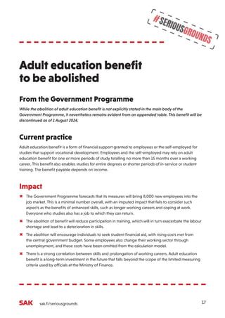 17
#SERIOUSGROUNDS
sak.fi/seriousgrounds
From the Government Programme
While the abolition of adult education benefit is not explicitly stated in the main body of the
Government Programme, it nevertheless remains evident from an appended table. This benefit will be
discontinued as of 1 August 2024.
Current practice
Adult education benefit is a form of financial support granted to employees or the self-employed for
studies that support vocational development. Employees and the self-employed may rely on adult
education benefit for one or more periods of study totalling no more than 15 months over a working
career. This benefit also enables studies for entire degrees or shorter periods of in-service or student
training. The benefit payable depends on income.
Impact
µ The Government Programme forecasts that its measures will bring 8,000 new employees into the
job market. This is a minimal number overall, with an imputed impact that fails to consider such
aspects as the benefits of enhanced skills, such as longer working careers and coping at work.
Everyone who studies also has a job to which they can return.
µ The abolition of benefit will reduce participation in training, which will in turn exacerbate the labour
shortage and lead to a deterioration in skills.
µ The abolition will encourage individuals to seek student financial aid, with rising costs met from
the central government budget. Some employees also change their working sector through
unemployment, and these costs have been omitted from the calculation model.
µ There is a strong correlation between skills and prolongation of working careers. Adult education
benefit is a long-term investment in the future that falls beyond the scope of the limited measuring
criteria used by officials at the Ministry of Finance.
Adult education benefit
to be abolished
 