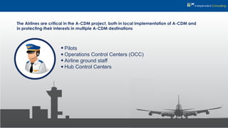 The Airlines are critical in the A-CDM project, both in local implementation of A-CDM and
in protecting their interests in multiple A-CDM destinations
Pilots
Operations Control Centers (OCC)
Airline ground staff
Hub Control Centers
 