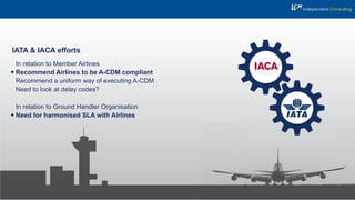 IATA & IACA efforts
In relation to Member Airlines
Recommend Airlines to be A-CDM compliant
Recommend a uniform way of executing A-CDM
Need to look at delay codes?
In relation to Ground Handler Organisation
Need for harmonised SLA with Airlines
 