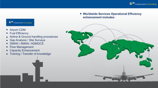 Airport CDM
Fuel Efﬁciency
Airline & Ground handling procedures
Gap Analysis / Site Surveys
DMAN / AMAN / ASMGCS
Flow Management
Capacity Enhancement
Training / Transfer of knowledge
Worldwide Services Operational Efﬁciency
enhancement includes:
 