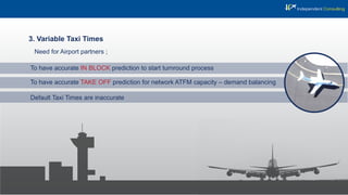 3. Variable Taxi Times
To have accurate TAKE OFF prediction for network ATFM capacity – demand balancing
To have accurate IN BLOCK prediction to start turnround process
Default Taxi Times are inaccurate
Need for Airport partners ;
 