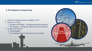 4. Pre-departure sequencing
Reactive handling method of ﬂights by ATC
Positive on FCFS
Equality of all ﬂights – all ﬂights get same treatment
No disputes – everybody listens to same frequency
Problem with FCFS
Unpredictable
Less balanced use of resources (e.g. runway)
Today:
First Come First Serve!
 