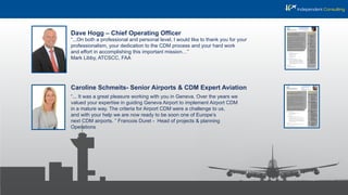 Dave Hogg – Chief Operating Ofﬁcer
Caroline Schmeits- Senior Airports & CDM Expert Aviation
“...On both a professional and personal level, I would like to thank you for your
professionalism, your dedication to the CDM process and your hard work
and effort in accomplishing this important mission…”
Mark Libby, ATCSCC, FAA
“... It was a great pleasure working with you in Geneva. Over the years we
valued your expertise in guiding Geneva Airport to implement Airport CDM
in a mature way. The criteria for Airport CDM were a challenge to us,
and with your help we are now ready to be soon one of Europe’s
next CDM airports. ” Francois Duret - Head of projects & planning
Operations
 