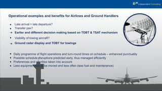 Operational examples and beneﬁts for Airlines and Ground Handlers
Late arrival = late departure?
Transfer pax?
Earlier and different decision making based on TOBT & TSAT mechanism
Visibility of towing aircraft?
Ground radar display and TOBT for towings
Daily programme of ﬂight operations and turn-round times on schedule – enhanced punctuality
Possible schedule disruptions predicted early, thus managed efﬁciently
Preferences and priorities taken into account
Less equipment has to be moved and less often (less fuel and maintenance)
 