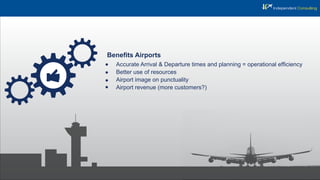 Beneﬁts Airports
Accurate Arrival & Departure times and planning = operational efﬁciency
Better use of resources
Airport image on punctuality
Airport revenue (more customers?)
 