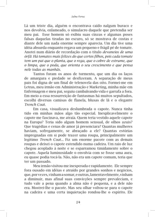 14
Salma Ferraz
Lá um triste dia, alguém o encontrava caído nalgum buraco e
nos devolvia, enlameado, o simulacro daquele que pretendia ser
meu pai. Esse homem só exibiu suas cinzas e algumas poses
falsas daquelas tiradas no escuro, só se mostrava de costas e
diante dele um nada enorme sempre aparecia. Um dia tive uma
idéia absurda enquanto regava um pequeno e frágil pé de tomate.
Anotei num diário de recordação com o título devaneios de uma
órfã: Há tomates mais felizes do que certos filhos, pois cada tomate
tem um pai que o planta, que o rega, que o cobre de estrume, que
o limpa, que o poda, que orienta o seu crescimento e que pensa
nele todas as manhãs.
Tantos foram os anos de tormento, que um dia os laços
de amargura e piedade se desfizeram. A separação de meus
pais foi digna de um final de telenovela das oito. Formei-me em
Letras, meu irmão em Administração e Marketing, minha mãe em
Enfermagem e meu pai, seguiu cambaleando vida e garrafa a fora.
Em meio a essa ressurreição de fantasmas há muitos sepultados,
escolhi diversas camisas de flanela, blusas de lã e o elegante
Trench Coat.
Em casa, visualizava deslumbrada o capote. Nunca tinha
tido em minhas mãos algo tão especial. Inexplicavelmente o
capote me fascinava, me atraía. Quem teria vestido aquele capote
na Europa? Teria sido algum homem sensual, de olhos azuis?
Que tragédias e cenas de amor já presenciara? Quantas mulheres
haviam, sofregamente, se abraçado a ele? Quantas estórias
impregnadas em si pode trazer uma roupa, principalmente um
legítimo Trench Coat... Fiz um enorme pacote com as demais
roupas e deixei o capote estendido numa cadeira. Um raio de luz
chegou acoplado à noite e se esparramou timidamente sobre o
capote. Aquela luminosidade o envolvia com se fosse uma aura,
eu quase podia tocá-la. Não, não era um capote comum, teria que
ter um passado.
Meu irmão visitou-me inesperada e rapidamente. Ele sempre
fora ousado em idéias e atraído por grandes sonhos e negócios,
que,porvezes,vinhamasomar,eoutras,lamentavelmente,vinham
a diminuir, mas afinal suas convicções sempre prevaleciam, e
tudo vale a pena quando a alma não é pequena, e a dele não
era. Mostrei-lhe o pacote. Mas seu olhar voltou-se para o capote
na cadeira e uma certa inquietação rondou-lhe o espírito. Ele
 
