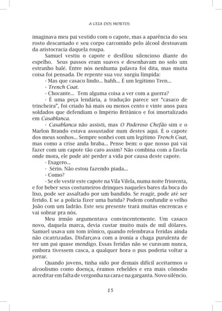 15
A CEIA DOS MORTOS
imaginava meu pai vestido com o capote, mas a aparência do seu
rosto descarnado e seu corpo carcomido pelo álcool destoavam
da aristocracia daquela roupa.
Samuel vestiu o capote e desfilou silencioso diante do
espelho. Seus passos eram suaves e desenhavam no solo um
estranho balé. Entre nós nenhuma palavra foi dita, mas muita
coisa foi pensada. De repente sua voz surgiu límpida:
- Mas que casaco lindo... bahh... É um legítimo Tren...
- Trench Coat.
- Chocante... Tem alguma coisa a ver com a guerra?
- É uma peça lendária, a tradução parece ser “casaco de
trincheira”, foi criado há mais ou menos cento e vinte anos para
soldados que defendiam o Império Britânico e foi imortalizado
em Casablanca.
- Casablanca não assisti, mas O Poderoso Chefão sim e o
Marlon Brando estava assustador num destes aqui. É o capote
dos meus sonhos... Sempre sonhei com um legítimo Trench Coat,
mas como a crise anda braba... Pense bem: o que nosso pai vai
fazer com um capote tão caro assim? Não combina com a favela
onde mora, ele pode até perder a vida por causa deste capote.
- Exagero...
- Sério. Não estou fazendo piada...
- Como?
- Se ele vestir este capote na Vila Vilela, numa noite friorenta,
e for beber seus costumeiros drinques naqueles bares da boca do
lixo, pode ser assaltado por um bandido. Se reagir, pode até ser
ferido. E se a polícia fizer uma batida? Podem confundir o velho
João com um ladrão. Este seu presente trará muitas encrencas e
vai sobrar pra nós.
Meu irmão argumentava convincentemente. Um casaco
novo, daquela marca, devia custar muito mais de mil dólares.
Samuel usava um tom irônico, quando relembrava feridas ainda
não cicatrizadas. Disfarçava com a ironia a chaga purulenta de
ter um pai quase mendigo. Essas feridas não se curavam nunca,
embora tivessem casca, a qualquer hora o pus poderia voltar a
jorrar.
Quando jovens, tinha sido por demais difícil aceitarmos o
alcoolismo como doença, éramos rebeldes e era mais cômodo
acreditar em falta de vergonha na cara e na garganta. Novo silêncio.
 