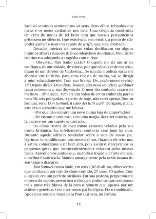 16
Salma Ferraz
Samuel sentindo sentimentos só seus. Seus olhos trêmulos nos
meus e os meus vacilantes nos dele. Uma telepatia construída
em cima de noites de fel fazia com que nossos pensamentos
gritassem no silêncio. Que existência sem existir, a ponto de não
poder ganhar e usar um capote de griffe, que vida abortada.
Décadas inteiras de nossas vidas desfilaram em alguns
minutos através daquele diálogo silencioso de olhares. Meu irmão
continuava adoçando a tragédia com o riso:
- Observe... Não tenho razão? O capote me dá um ar de
confiança, de autoridade, de vitória, por que não dizer de mistério,
digno de um Diretor de Marketing... Se um dia a polícia ousar me
abordar em Curitiba, para uma revista de rotina, vai se dirigir
a mim educadamente: Com sua licença Dr., poderíamos revistá-
lo? Depois dirão: Desculpas, Doutor, são ossos do ofício, qualquer
coisa estaremos a sua disposição. O meu tão sonhado casaco de
mafioso... Olhe aqui... tem até um bolso de cetim embutido para o
meu 38, seis polegadas. A partir de hoje, não serei apenas Doutor
Samuel, serei Don Samuel, il capo dei tutti capi! Obrigado, mana,
este era o acessório que me faltava.
- Por que não compra um novo numa loja de importados?
- Me encantei com este, tem uma magia, deve ter estória, sei
lá, parece ser um capote encantado...
Os olhos tristes de meu irmão estavam velados pela sua
ironia britânica. Eu, infelizmente, conhecia esse jogo há anos.
Durante aquele silêncio revelador sobre a vida de nosso pai,
lágrimas se equilibravam nos nossos olhos. Quando ele retornou
à sátira, começamos a rir bem alto, pois assim disfarçávamos as
pequenas gotas que inconvenientemente rolavam pelas nossas
faces. Aprendemos juntos que, quando a tragédia é forte demais,
o melhor é satirizá-la. Ríamos amargamente pela razão insana do
seu trágico discurso.
Don Samuel estava lindo, em seus 1,82 de altura, olhos verdes
que cintilavam por trás do choro contido, 27 anos, 70 quilos. Com
o capote, era um perfeito siciliano. Em sua justeza, perguntou-me
o preço do capote, preencheu o cheque e pediu-me que comprasse
mais umas três blusas de lã para o homem que, apenas por um
acidente genético, veio a ser nosso pai biológico. Fiz o combinado.
Após uma semana viajei para Ponta Grossa, no Paraná.
 