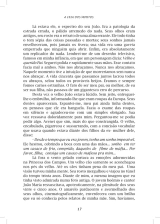 17
A CEIA DOS MORTOS
Lá estava ele, o espectro do seu João. Era a patologia da
estrada errada, o pálido arremedo do nada. Seus olhos eram
antigos, seu rosto era o retrato de uma alma errante. Ele todo tinha
o tom sépia das coisas passadas e mortas; seus sonhos jamais
envelheceram, pois jamais os tivera; sua vida era uma gaveta
emperrada que ninguém quis abrir. Enfim, era absolutamente
um replicador do nada. Lembrei-me de um desenho televisivo,
famoso em minha infância, em que um personagem dizia: Velho e
querido Pai. Segurei polida e rapidamente suas mãos. Esse contato
fazia mal a ambos. Não nos abraçamos. Nunca nos abraçamos.
Naquele momento tive a intuição de que morreríamos sem nunca
nos abraçar. A vida cinzenta que passamos juntos lacrou todos
os abraços, selou todos os prováveis beijos. Éramos e sempre
fomos carnes estranhas. O fato de ser meu pai, ou melhor, de eu
ser sua filha, não passava de um gigantesco erro de percurso.
Desta vez o velho João estava lúcido. Sem jeito, entreguei-
lhe o embrulho, informando-lhe que eram roupas da Europa. Seus
dentes apareceram. Espantei-me, meu pai ainda tinha dentes,
eu pensava que ele era banguela. Fazia o exame das roupas
em silêncio e agradeceu-me com um simples obrigado. Sua
voz ressoava doloridamente para mim. Perguntou-me se podia
pedir algo. Acenei que sim, mais do que constrangida. O velho,
encabulado, pigarreou e sussurrando, com a concisão vocabular
que usava quando estava diante dos filhos da ex- mulher dele,
disse:
- Desde o tempo que eu era jovem, tenho um sonho impossível.
Ele hesitou, cobrindo a boca com uma das mãos... sonho em ter
um casaco de frio, comprido, daqueles de filme de máfia... Por
favor, filha, consiga um casaco de mafioso pra mim...
Lá fora o vento gelado cortava as emoções adormecidas
na Princesa dos Campos. Um velho cão sarnento se aconchegou
nos pés do velho. Até os cães tinham pena do meu pai. Uma
visão turvou minha mente. Seu rosto mergulhou e viajou no túnel
do tempo trinta anos. Diante de mim, a mesma imagem que eu
tinha visto admirada numa foto antiga. O jovem boêmio e cantor
João Maria ressuscitava, apoteoticamente, na plenitude dos seus
vinte e cinco anos. O amarelo pardacento e avermelhado dos
seus olhos, cinematograficamente, enverdecera com um brilho
que eu só conhecia pelos relatos de minha mãe. Sim, havíamos,
 
