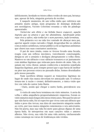 18
Salma Ferraz
infelizmente, herdado os tristes olhos verdes de meu pai, herança
que, apesar de bela, ninguém gostaria de receber.
E naquele momento, de um velho rádio que enfeitava um
armário muito antigo, num programa de domingo dedicado
aos nostálgicos, Vicente Celestino resumia a vida do pândego
aposentado:
Tornei-me um ébrio e na bebida busco esquecer, aquela
ingrata que eu amava e que me abandonou. Apedrejado pelas
ruas vivo a sofrer, não tenho lar e nem parentes, tudo terminou.
Pela primeira vez na vida tive vontade de abraçar meu pai,
apertar aquele corpo curvado e frágil, desgrenhar-lhe os cabelos
com as mãos carinhosas, tornar público a ele as lágrimas anônimas
que chorei nas suas constantes ausências.
O pai de meu irmão, como se tivesse levado uma facada,
reagiu com um reflexo mecânico, visivelmente constrangido,
dirigiu-se até o armário e desligou abruptamente o velho ébrio.
Manteve-se em silêncio e esse silêncio tesourava o ar juntamente
com minhas lágrimas que rolavam para dentro de mim. Não, ele
jamais me veria chorar, jamais conheceria a memória sepultada
daquelas lágrimas, pois sempre pensei que o que havia de melhor
ou pior nas pessoas estava no passado delas. Somos desenhados
pelo nosso passado.
Num sacrifício último segurei as traiçoeiras lágrimas no
lugar de onde elas nunca deveriam ter ameaçado sair. O esforço
trouxe-me à razão e cremei, definitivamente, a única visão que
tive em vida do cantor João Maria.
- Claro, assim que chegar o outro fardo, providencio seu
capote...
A visita de uma hora terminou em vinte minutos. A areia da
velha e sábia ampulheta propositadamente emperrou. Foram os
vinte minutos mais longos dos meus trinta anos. Meu pai foi um ser
que não havia sido, foi só espectro que viveu com um silêncio que
tinha o peso das trevas; sua data de nascimento ninguém soube
ao certo, por isso nunca ninguém comemorou o seu aniversário.
Não foi poeta, mas sua vida foi mote para glosas dignas de uma
ópera bufa. Só interpretou em suas canções vidas e amores
alheios. Não viveu, sua vida foi uma vida autista, enclausurado
como caramujo no vácuo de lembranças não vividas.
 
