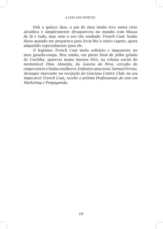 19
A CEIA DOS MORTOS
Dali a quinze dias, o pai de meu irmão teve outra crise
alcoólica e simplesmente desapareceu no mundo com blusas
de lã e tudo, mas sem o seu tão sonhado Trench Coat. Soube
disso quando me preparava para levar-lhe o outro capote, agora
adquirido especialmente para ele.
O legítimo Trench Coat mofa solitário e imponente no
meu guarda-roupa. Meu irmão, em pleno final de julho gelado
de Curitiba, aparecia numa imensa foto, na coluna social do
memorável Dino Almeida, da Gazeta do Povo, cercado de
empresários e lindas mulheres. Embaixo uma nota: Samuel Ferraz,
destaque marcante na recepção do Graciosa Contry Club, no seu
impecável Trench Coat, recebe o prêmio Profissionais do ano em
Marketing e Propaganda.
 