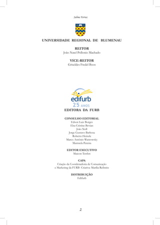 Salma Ferraz
UNIVERSIDADE REGIONAL DE BLUMENAU
REITOR
João Natel Pollonio Machado
VICE-REITOR
Griseldes Fredel Boos
EDITORA DA FURB
CONSELHO EDITORIAL
Edson Luiz Borges
Elsa Cristine Bevian
João Noll
Jorge Gustavo Barbosa
Roberto Heinzle
Marco Antônio Wanrowsky
Maristela Pereira
EDITOR EXECUTIVO
Maicon Tenfen
CAPA
Criação da Coordenadoria de Comunicação
e Marketing da FURB- Criativa: Marília Reibnitz
DISTRIBUIÇÃO
Edifurb
 