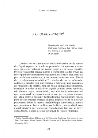 21
A CEIA DOS MORTOS
A CEIA DOS MORTOS
Tragada foi a morte pela vitória.
Onde está, ó morte, a tua vitória? Onde
está ó morte, o teu aguilhão.
I Cor. 15:54
Ouvi esta estória no interior do Mato Grosso e desde aquele
dia fiquei repleta de sombras pensando em quantos mortos
carregamos incrustados em nossas rugas e em nosso espírito.
Preciso ressuscitar alguns mortos e transportá-los das trevas da
morte para o brilho também enganoso da escritura, nem que seja
por uns breves momentos, à luz de um conto, dos teus olhos e
do teu julgamento, caro leitor. Tu, sombra do porvir, todos nós,
cadáveres adiados por antecipação e teimosia, não passamos
de rascunhos de mortos. Sim, da nossa inimiga mais inflexível,
mistérios de todos os mistérios, aquela que não aceita rendição,
não oferece trégua, ao contrário, metralha impiedosamente até
que cada uma de nossas células se desintegre e sejamos somente
pó – ela, a Morte, a nossa predestinada noiva negra que nos espera
para nossas núpcias eternas. Inimiga impossível de se destruir
porque não é feita da mesma matéria de que somos feitos. Aquela
que possui os atributos de Deus ou do Diabo, a insondável, com
a qual ninguém quer conversar. Todo homem tem que se haver
com a Morte, o único destino inelutável de todo ser humano.

	 Conto classificado no III Concurso de Contos da Academia Dorense de Letras,
Boa Esperança, Minas Gerais e Menção Honrosa no IX Prêmio Escriba de Contos,
Piracicaba, 2007.
 