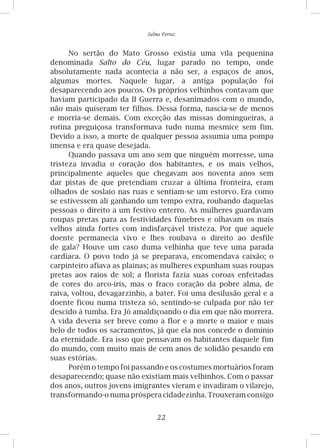 22
Salma Ferraz
No sertão do Mato Grosso existia uma vila pequenina
denominada Salto do Céu, lugar parado no tempo, onde
absolutamente nada acontecia a não ser, a espaços de anos,
algumas mortes. Naquele lugar, a antiga população foi
desaparecendo aos poucos. Os próprios velhinhos contavam que
haviam participado da II Guerra e, desanimados com o mundo,
não mais quiseram ter filhos. Dessa forma, nascia-se de menos
e morria-se demais. Com exceção das missas domingueiras, a
rotina preguiçosa transformava tudo numa mesmice sem fim.
Devido a isso, a morte de qualquer pessoa assumia uma pompa
imensa e era quase desejada.
Quando passava um ano sem que ninguém morresse, uma
tristeza invadia o coração dos habitantes, e os mais velhos,
principalmente aqueles que chegavam aos noventa anos sem
dar pistas de que pretendiam cruzar a última fronteira, eram
olhados de soslaio nas ruas e sentiam-se um estorvo. Era como
se estivessem ali ganhando um tempo extra, roubando daquelas
pessoas o direito a um festivo enterro. As mulheres guardavam
roupas pretas para as festividades fúnebres e olhavam os mais
velhos ainda fortes com indisfarçável tristeza. Por que aquele
doente permanecia vivo e lhes roubava o direito ao desfile
de gala? Houve um caso duma velhinha que teve uma parada
cardíaca. O povo todo já se preparava, encomendava caixão; o
carpinteiro afiava as plainas; as mulheres expunham suas roupas
pretas aos raios de sol; a florista fazia suas coroas enfeitadas
de cores do arco-íris, mas o fraco coração da pobre alma, de
raiva, voltou, devagarzinho, a bater. Foi uma desilusão geral e a
doente ficou numa tristeza só, sentindo-se culpada por não ter
descido à tumba. Era Jó amaldiçoando o dia em que não morrera.
A vida deveria ser breve como a flor e a morte o maior e mais
belo de todos os sacramentos, já que ela nos concede o domínio
da eternidade. Era isso que pensavam os habitantes daquele fim
do mundo, com muito mais de cem anos de solidão pesando em
suas estórias.
Porém o tempo foi passando e os costumes mortuários foram
desaparecendo; quase não existiam mais velhinhos. Com o passar
dos anos, outros jovens imigrantes vieram e invadiram o vilarejo,
transformando-o numa próspera cidadezinha. Trouxeram consigo
 