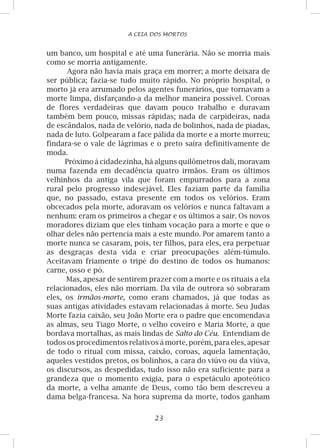 23
A CEIA DOS MORTOS
um banco, um hospital e até uma funerária. Não se morria mais
como se morria antigamente.
Agora não havia mais graça em morrer; a morte deixara de
ser pública; fazia-se tudo muito rápido. No próprio hospital, o
morto já era arrumado pelos agentes funerários, que tornavam a
morte limpa, disfarçando-a da melhor maneira possível. Coroas
de flores verdadeiras que davam pouco trabalho e duravam
também bem pouco, missas rápidas; nada de carpideiras, nada
de escândalos, nada de velório, nada de bolinhos, nada de piadas,
nada de luto. Golpearam a face pálida da morte e a morte morreu;
findara-se o vale de lágrimas e o preto saíra definitivamente de
moda.
Próximo à cidadezinha, há alguns quilômetros dali, moravam
numa fazenda em decadência quatro irmãos. Eram os últimos
velhinhos da antiga vila que foram empurrados para a zona
rural pelo progresso indesejável. Eles faziam parte da família
que, no passado, estava presente em todos os velórios. Eram
obcecados pela morte, adoravam os velórios e nunca faltavam a
nenhum: eram os primeiros a chegar e os últimos a sair. Os novos
moradores diziam que eles tinham vocação para a morte e que o
olhar deles não pertencia mais a este mundo. Por amarem tanto a
morte nunca se casaram, pois, ter filhos, para eles, era perpetuar
as desgraças desta vida e criar preocupações além-túmulo.
Aceitavam friamente o tripé do destino de todos os humanos:
carne, osso e pó.
Mas, apesar de sentirem prazer com a morte e os rituais a ela
relacionados, eles não morriam. Da vila de outrora só sobraram
eles, os irmãos-morte, como eram chamados, já que todas as
suas antigas atividades estavam relacionadas à morte. Seu Judas
Morte fazia caixão, seu João Morte era o padre que encomendava
as almas, seu Tiago Morte, o velho coveiro e Maria Morte, a que
bordava mortalhas, as mais lindas de Salto do Céu. Entendiam de
todos os procedimentos relativos à morte, porém, para eles, apesar
de todo o ritual com missa, caixão, coroas, aquela lamentação,
aqueles vestidos pretos, os bolinhos, a cara do viúvo ou da viúva,
os discursos, as despedidas, tudo isso não era suficiente para a
grandeza que o momento exigia, para o espetáculo apoteótico
da morte, a velha amante de Deus, como tão bem descreveu a
dama belga-francesa. Na hora suprema da morte, todos ganham
 