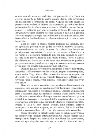 24
Salma Ferraz
o estatuto de estrelas cadentes; simplesmente é a hora da
estrela, como bem definiu outra grande dama, esta ucraniana
de nascimento e brasileira de alma. Naquele insólito lugar, as
pessoas mais velhas já tinham todas passado para o outro lado
pelas mãos dos irmãos-morte, e os novos cidadãos tinham horror
à morte e antipatia por aquela família grotesca. Diziam que os
irmãos-morte nem sombra no chão faziam e que até a própria
Morte os respeitava e que seus olhos não tinham mais brilho. Por
isso a tétrica família deixara a cidade em formação e nunca mais
fora vista.
Com os olhos já baços, viviam isolados na fazenda, que
foi apelidada por um jovem padre de Vale da Sombra da Morte.
Só mensalmente um velho homem da cidade lhes levava os
provimentos necessários. Os anos se passavam, a fazenda era
só ruínas e eles foram morrendo um por um, velando-se entre
si. Para cada morte, fazia-se um caixão bonito, flores e coroas
de plástico, rezava-se missa, vestia-se luto, contavam-se piadas e
preparava-se uma grande ceia, em que se assava um carneiro com
ervas, que era servido junto a um vinho saboroso.
Quando Judas Morte morreu, seu irmão e padre, João Morte,
aprendeu o ofício do morto e fez o caixão. Depois morreu o padre,
e seu irmão, Tiago Morte, além de coveiro, tornou-se carpinteiro
de caixão e rezador de missa. Quando Tiago morreu, Maria Morte
teve que fazer o caixão, rezar a missa, tecer a mortalha e enterrar
seu irmão.
Mas cada morte era uma festa, esperada e realizada com toda
a pompa, uma vez que os irmãos-morte tinham suas economias e
guardavam tudo para a celebração triunfal. Quando se mudaram
para a fazenda, logo na primeira semana, Maria Morte voltara
à cidade e encomendara algo que muitos estranharam: quatro
cristaleiras luxuosas e com um detalhe esquisito: elas deveriam
estar vazias, sem uma tábua sequer dividindo os compartimentos.
Pagara a vista e, dois meses depois, uma enorme carroça
transportara, em duas viagens, as cristaleiras, feitas da melhor
madeira, com o melhor vidro e forradas com veludo vermelho.
O que ninguém na cidade sabia é que os caixões enterrados
no cemitério da fazenda estavam vazios. Os irmãos faziam tudo
isso para não despertar a atenção dos moradores das redondezas,
uma vez que ninguém entendia que a morte é a única lei que é
 