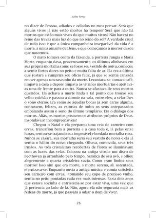26
Salma Ferraz
no dizer de Pessoa, adiados e odiados no meu pensar. Será que
alguns vivos já não estão mortos há tempos? Será que não há
mortos que estão mais vivos do que muitos vivos? Não haverá no
reino das trevas mais luz do que no reino do sol? A verdade cruel
de tudo isso é que a única companheira inseparável da vida é a
morte, a única amante de Deus, e que começamos a morrer desde
que nascemos.
O mato tomava conta da fazenda, a porteira rangia e Maria
Morte, enquanto dava, prazerosamente, os últimos alinhavos em
sua própria mortalha como se fosse seu vestido de noiva, começou
a sentir fortes dores no peito e muita falta de ar. Ela era a última
que restara e cumprira seu ofício feliz, já que se sentia cansada
em ser apenas um rascunho da morte. Levantava-se, tomava café,
limpava a casa e depois limpava as vitrines mortuárias e ajeitava-
as uma de frente para a outra. Nunca se afastava de seus mortos
queridos. Ela achava a morte linda a tal ponto que trouxe seu
velho colchão e passou a dormir na sala, entre eles, a velar-lhes
o sono eterno. Era como se aquelas bocas já sem carne alguma,
contassem, felizes, as estórias de todos os seus antepassados
embalando assim o sono do último templário. Era o diálogo dos
mortos. Aliás, os mortos possuem os atributos próprios de Deus.
Insondáveis! Incompreensíveis!
Chegou o Natal e ela preparou uma ceia de carneiro com
ervas, trancafiou bem a porteira e a casa toda e, lá pelas onze
horas, sentou-se trajando sua impecável e bordada mortalha roxa.
Nunca se casara, sua mortalha seria seu vestido de noiva e ela já
sentia o hálito do noivo chegando. Olhava, comovida, seus três
irmãos. As três cristaleiras recobertas de flores se iluminavam
com as luzes das velas. Colocou na antiga vitrola um disco de
Beethoven já arranhado pelo tempo, herança de seu avô, e olhou
alegremente a quarta cristaleira vazia. Como eram lindos seus
mortos! Isso sim que era morte, a morte serena, ali ostentada,
eternizava-se. Enquanto ouvia a antiga música e comia satisfeita
seu carneiro com ervas, tomando seu copo de precioso vinho,
sentia no peito pontadas cada vez mais intensas. Fazia dois anos
que estava sozinha e entristecia-se por estar viva, uma vez que
já pertencia ao lado de lá. Não, agora ela não seguraria mais as
rédeas da morte, já que passara a odiar o dom de viver.
 