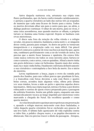27
A CEIA DOS MORTOS
Antes daquela suntuosa ceia, arrumara sua cripta com
flores perfumadas, que ela havia confeccionado carinhosamente,
e ajeitara a quarta cristaleira ao lado das outras três já ocupadas
de maneira que cada uma ficasse de frente para a outra. Todos
os mortos deveriam olhar um para o outro para que, no além, o
diálogo pudesse continuar. O olhar de um morto, para os vivos, é
uma coisa assombrosa, mas quando mortos se olham, o próprio
tártaro se ilumina uma forma especial. Depois se banhara com
ervas misteriosas.
O disco saiu fora da rotação da velha vitrola e o relógio
secular, em poucos minutos, badalaria a meia-noite e, se ninguém
desse corda, pararia para sempre. As dores no peito se tornavam
insuportáveis e a respiração cada vez mais difícil. Um pincel
invisível começava a pintar de roxo sua boca já murcha que, agora
sim, combinava perfeitamente com a cor do vestido de noiva. Era
preciso que a morte fosse luxuosa e opulenta. Ela estava feliz
como nunca estivera em todos os seus noventa anos; fartava-se
com o carneiro, com o arroz, com os quindins. Afinal a morte tinha
um gosto delicioso e uma cor belíssima. Quanto mais dor sentia,
mais ria e mais vinho bebia. Finalmente enfeitaria definitivamente
a sua cristaleira e contemplaria a face bela da morte. Era o início
do mistério.
Lavou rapidamente a louça, jogou o resto da comida pela
janela dos fundos, para uns velhos porcos que grunhiam lá fora,
e a trancafiou com força; decorou a sala com flores e quatro
belas coroas, acendeu mais algumas velas, olhou pela última
vez seus irmãos, levou a mão ao peito e apreciou aquelas dores
lancinantes. Abriu sua cripta nupcial, entrou e fechou-a por dentro
esboçando o sorriso de quem estava preparada para a passagem
da solitária fronteira. Sentiu um gélido sopro, enquanto um sino
melancolicamente tocava ao longe impelido por misterioso vento
marcando a chegada do Natal. Ela escolhera quando e como
queria morrer.
As velas bruxuleantes queimavam respeitosasem prostração
e, quando o relógio marcou meia-noite com doze badaladas, o
vidro daquela quarta cristaleira foi-se enchendo aos poucos de
um leve bafo. O último halo agonizante de vida explodiu contra
o vidro frio, a palidez chegou suave, e as pupilas docemente se
dilatavam. Não era preciso trazer o óbolo da passagem. Átropos,
 