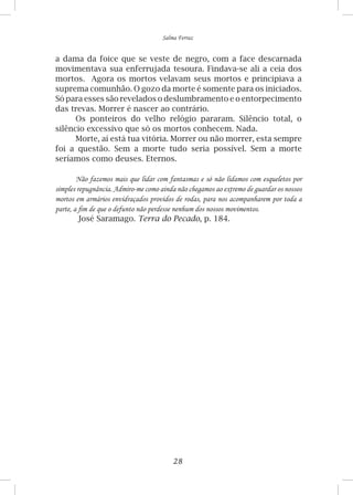 28
Salma Ferraz
a dama da foice que se veste de negro, com a face descarnada
movimentava sua enferrujada tesoura. Findava-se ali a ceia dos
mortos. Agora os mortos velavam seus mortos e principiava a
suprema comunhão. O gozo da morte é somente para os iniciados.
Só para esses são revelados o deslumbramento e o entorpecimento
das trevas. Morrer é nascer ao contrário.
Os ponteiros do velho relógio pararam. Silêncio total, o
silêncio excessivo que só os mortos conhecem. Nada.
Morte, aí está tua vitória. Morrer ou não morrer, esta sempre
foi a questão. Sem a morte tudo seria possível. Sem a morte
seríamos como deuses. Eternos.
Não fazemos mais que lidar com fantasmas e só não lidamos com esqueletos por
simples repugnância. Admiro-me como ainda não chegamos ao extremo de guardar os nossos
mortos em armários envidraçados providos de rodas, para nos acompanharem por toda a
parte, a fim de que o defunto não perdesse nenhum dos nossos movimentos.
José Saramago. Terra do Pecado, p. 184.
 