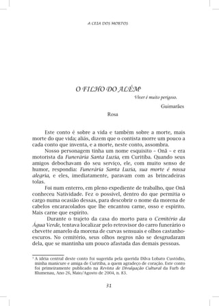 31
A CEIA DOS MORTOS
O FILHO DO ALÉM
Viver é muito perigoso.
Guimarães
Rosa
Este conto é sobre a vida e também sobre a morte, mais
morte do que vida; aliás, dizem que o contista morre um pouco a
cada conto que inventa, e a morte, neste conto, assombra.
Nosso personagem tinha um nome esquisito – Onã – e era
motorista da Funerária Santa Luzia, em Curitiba. Quando seus
amigos debochavam do seu serviço, ele, com muito senso de
humor, respondia: Funerária Santa Luzia, sua morte é nossa
alegria, e eles, imediatamente, paravam com as brincadeiras
tolas.
Foi num enterro, em pleno expediente de trabalho, que Onã
conheceu Natividade. Fez o possível, dentro do que permitia o
cargo numa ocasião dessas, para descobrir o nome da morena de
cabelos encaracolados que lhe encantou carne, osso e espírito.
Mais carne que espírito.
Durante o trajeto da casa do morto para o Cemitério da
Água Verde, tentava localizar pelo retrovisor do carro funerário o
chevette amarelo da morena de curvas sensuais e olhos castanho-
escuros. No cemitério, seus olhos negros não se desgrudaram
dela, que se mantinha um pouco afastada das demais pessoas.

	A idéia central deste conto foi sugerida pela querida Dilva Lobato Custódio,
minha manicure e amiga de Curitiba, a quem agradeço de coração. Este conto
foi primeiramente publicado na Revista de Divulgação Cultural da Furb de
Blumenau, Ano 26, Maio/Agosto de 2004, n. 83.
 