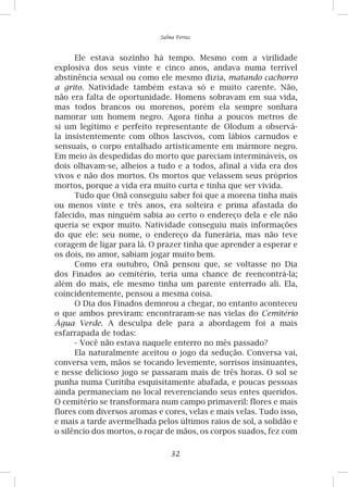32
Salma Ferraz
Ele estava sozinho há tempo. Mesmo com a virilidade
explosiva dos seus vinte e cinco anos, andava numa terrível
abstinência sexual ou como ele mesmo dizia, matando cachorro
a grito. Natividade também estava só e muito carente. Não,
não era falta de oportunidade. Homens sobravam em sua vida,
mas todos brancos ou morenos, porém ela sempre sonhara
namorar um homem negro. Agora tinha a poucos metros de
si um legítimo e perfeito representante de Olodum a observá-
la insistentemente com olhos lascivos, com lábios carnudos e
sensuais, o corpo entalhado artisticamente em mármore negro.
Em meio às despedidas do morto que pareciam intermináveis, os
dois olhavam-se, alheios a tudo e a todos, afinal a vida era dos
vivos e não dos mortos. Os mortos que velassem seus próprios
mortos, porque a vida era muito curta e tinha que ser vivida.
Tudo que Onã conseguiu saber foi que a morena tinha mais
ou menos vinte e três anos, era solteira e prima afastada do
falecido, mas ninguém sabia ao certo o endereço dela e ele não
queria se expor muito. Natividade conseguiu mais informações
do que ele: seu nome, o endereço da funerária, mas não teve
coragem de ligar para lá. O prazer tinha que aprender a esperar e
os dois, no amor, sabiam jogar muito bem.
Como era outubro, Onã pensou que, se voltasse no Dia
dos Finados ao cemitério, teria uma chance de reencontrá-la;
além do mais, ele mesmo tinha um parente enterrado ali. Ela,
coincidentemente, pensou a mesma coisa.
O Dia dos Finados demorou a chegar, no entanto aconteceu
o que ambos previram: encontraram-se nas vielas do Cemitério
Água Verde. A desculpa dele para a abordagem foi a mais
esfarrapada de todas:
-	Você não estava naquele enterro no mês passado?
Ela naturalmente aceitou o jogo da sedução. Conversa vai,
conversa vem, mãos se tocando levemente, sorrisos insinuantes,
e nesse delicioso jogo se passaram mais de três horas. O sol se
punha numa Curitiba esquisitamente abafada, e poucas pessoas
ainda permaneciam no local reverenciando seus entes queridos.
O cemitério se transformara num campo primaveril: flores e mais
flores com diversos aromas e cores, velas e mais velas. Tudo isso,
e mais a tarde avermelhada pelos últimos raios de sol, a solidão e
o silêncio dos mortos, o roçar de mãos, os corpos suados, fez com
 