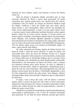34
Salma Ferraz
homem de seus sonhos, nunca um homem a fizera tão fêmea
como ele.
Onã, ao chegar à pequena cidade, percebeu que as ruas
estavam cobertas de flores e havia uma procissão. Só então
constatou que aquela quarta-feira era Quarta-Feira de Cinzas.
Cuidadoso com seu ofício, ao chegar no Instituto Médico Legal
da cidade, verificou o lacre do caixão que, por sinal, estava
meio frouxo e, por curiosidade, olhou através da janelinha de
vidro. Ficou impressionado: o morto era um rapaz muito novo
e, mesmo nunca tendo admirado nenhum homem, achou aquele
bonito, afinal ele já estava morto mesmo. O jovem morto era
branco quase vermelho, com longos cabelos loiros encaracolados,
nariz delgado, sem nenhum algodão tapando as narinas. Pela
documentação necessária ao transporte do corpo, pôde constatar
que se tratava de um jovem polonês: Ariel Rudolfho Sttempacniz,
1,85 de altura, olhos azuis, cor: branco-avermelhado, idade: 23
anos, causa mortis: mal súbito.
Na volta entraram em Furnas, depois de Ponta Grossa. Era
final de tarde e tudo ali estava deserto. O calor de março era
suavizado pelo vento da Serra do Purunã. Foram ver a Lagoa
Dourada e, enquanto voltavam para o carro funerário, começaram
a se beijar. Mãos que se atropelam, línguas que se cruzam, sexos
que se molham, era o demônio da carne despertando esfomeado.
Apertaram-se em desespero no banco da frente, mas o espaço
era pequeno demais para tanto desejo. Os dois se olharam e
tiveram a mesma idéia. Ainda se agarrando, caminharam para a
parte de trás do carro funerário. Onã massageando um seio que
pulara curioso para fora da blusa e Natividade apalpando o sexo
de Onã, impaciente dentro da calça jeans. Suas línguas, víboras
enlouquecidas, dançavam um balé voluptuoso que se aproximava
da apoteose.
O rapaz, com a força dos seus 1,88 de altura e noventa
quilos, abriu a catraca da parte de trás como se fosse uma pena,
empurrou com um pouco de esforço o pesado caixão para o lado,
ajeitou uns velhos lençóis no chão do papa-defunto e pronto: o
ninho de amor estava feito.
Onãdeitou-seprimeiroeNatividadeomontouimediatamente
oferecendo-se gulosamente a ele. O fato de estarem transando
pela primeira vez ao lado de outro homem, mesmo que morto,
 