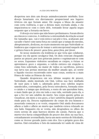 35
A CEIA DOS MORTOS
despertou nos dois um desejo animalescamente mórbido. Esse
desejo luxuriante era diretamente proporcional aos lugares
tétricos em que faziam amor. Ele rasgou a blusa da amante
com certa violência, o que a deixou mais excitada ainda, e ela
impacientou-se com o cinto dele, tentando livrar aquela negra
serpente que a ferraria em breve.
O desejo era tanto que não houve preliminares. Foram direto
ao côncavo e convexo. A violência e a intensidade da relação sexual
foi tamanha que, vai-e-vem-entra-e-sai-põe-e-tira, acabaram por
sacudir e bater com tanta força no caixão que a tampa do mesmo,
abruptamente, deslizou, no exato momento em que Natividade se
lembrava que esquecera de tomar o anticoncepcional naquele dia
e gritava louca de prazer: goza fora, goza fora, por favor.
Só nesse momento ela lembrou-se que teria que colaborar,
porque era ela quem cavalgava Onã. Os dois estavam chegando
juntos ao prazer; por isso gritavam juntos e esgrimavam-se com
os sexos. Espasmos violentos sacudiam os corpos, o êxtase se
aproximava: gozo e orgasmo, o vulcão entrava em erupção e,
como fora solicitado, no maior de todos os sacrifícios, jorrava
sua larva nas pernas morenas da mulher amada que, ao sentir
o líquido viscoso escorrendo entre suas coxas, sentiu-se a mais
fêmea de todas as fêmeas da terra.
Quando despencava em seu último suspiro de prazer,
Natividade, ainda montada em Onã, voltou sua face molhada
de suor para o lado e, adornada pelos seus cabelos negros
umedecidos, contemplou, pela fresta entreaberta, formada entre
o caixão e a tampa que deslizara, o rosto de um querubim loiro,
o mais lindo que já vira em toda a sua vida, sorrindo para ela, o
que a fez ter um calafrio da morte. Seu corpo quente gelou ao
visualizar, em meio a seu gozo, a face satisfeita daquele polonês
rindo para ela. Desceu rapidamente do corpo do seu homem e
assustada começou a se vestir, enquanto Onã ainda descansava
alheio a tudo e alheio ao morto que também estava relaxado ao
seu lado. Enquanto ela se vestia, não desgrudava os olhos do
rosto sereno de anjo barroco dentro do caixão. Parecia que o
morto-vivo havia compartilhado do prazer dos dois: na sua face,
estranhamente avermelhada, havia um meio sorriso de felicidade,
como se tivesse gozado junto com eles. Era o próprio gozo dos
mortos. Onã estranhou o fato da namorada ter saído de cima de
 