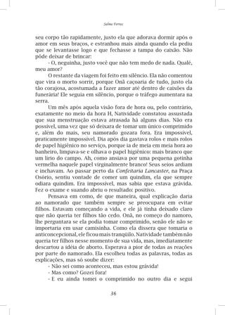 36
Salma Ferraz
seu corpo tão rapidamente, justo ela que adorava dormir após o
amor em seus braços, e estranhou mais ainda quando ela pediu
que se levantasse logo e que fechasse a tampa do caixão. Não
pôde deixar de brincar:
- O, neguinha, justo você que não tem medo de nada. Qualé,
meu amor?
O restante da viagem foi feito em silêncio. Ela não comentou
que vira o morto sorrir, porque Onã caçoaria de tudo, justo ela
tão corajosa, acostumada a fazer amor até dentro de caixões da
funerária! Ele seguia em silêncio, porque o tráfego aumentara na
serra.
Um mês após aquela visão fora de hora ou, pelo contrário,
exatamente no meio da hora H, Natividade constatou assustada
que sua menstruação estava atrasada há alguns dias. Não era
possível, uma vez que só deixara de tomar um único comprimido
e, além do mais, seu namorado gozara fora. Era impossível,
praticamente impossível. Dia após dia gastava rolos e mais rolos
de papel higiênico no serviço, porque ia de meia em meia hora ao
banheiro, limpava-se e olhava o papel higiênico: mais branco que
um lírio do campo. Ah, como ansiava por uma pequena gotinha
vermelha naquele papel virginalmente branco! Seus seios ardiam
e inchavam. Ao passar perto da Confeitaria Lancaster, na Praça
Osório, sentiu vontade de comer um quindim, ela que sempre
odiara quindim. Era impossível, mas sabia que estava grávida.
Fez o exame e suando abriu o resultado: positivo.
Pensava em como, de que maneira, qual explicação daria
ao namorado que também sempre se preocupara em evitar
filhos. Estavam começando a vida, e ele já tinha deixado claro
que não queria ter filhos tão cedo. Onã, no começo do namoro,
lhe perguntara se ela podia tomar comprimido, senão ele não se
importaria em usar camisinha. Como ela dissera que tomaria o
anticoncepcional, ele ficou mais tranqüilo. Natividade também não
queria ter filhos nesse momento de sua vida, mas, imediatamente
descartou a idéia de aborto. Esperava a pior de todas as reações
por parte do namorado. Ela escolheu todas as palavras, todas as
explicações, mas só soube dizer:
-	Não sei como aconteceu, mas estou grávida!
-	Mas como? Gozei fora!
-	E eu ainda tomei o comprimido no outro dia e segui
 
