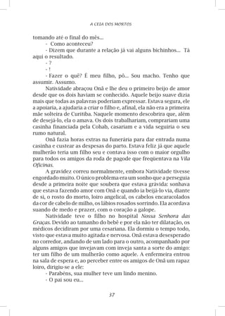37
A CEIA DOS MORTOS
tomando até o final do mês...
-	 Como aconteceu?
-	Dizem que durante a relação já vai alguns bichinhos... Tá
aqui o resultado.
-	?
-	!
-	Fazer o quê? É meu filho, pô... Sou macho. Tenho que
assumir. Assumo.
Natividade abraçou Onã e lhe deu o primeiro beijo de amor
desde que os dois haviam se conhecido. Aquele beijo suave dizia
mais que todas as palavras poderiam expressar. Estava segura, ele
a apoiaria, a ajudaria a criar o filho e, afinal, ela não era a primeira
mãe solteira de Curitiba. Naquele momento descobrira que, além
de desejá-lo, ela o amava. Os dois trabalhariam, comprariam uma
casinha financiada pela Cohab, casariam e a vida seguiria o seu
rumo natural.
Onã fazia horas extras na funerária para dar entrada numa
casinha e custear as despesas do parto. Estava feliz já que aquele
mulherão teria um filho seu e contava isso com o maior orgulho
para todos os amigos da roda de pagode que freqüentava na Vila
Oficinas.
A gravidez correu normalmente, embora Natividade tivesse
engordado muito. O único problema era um sonho que a perseguia
desde a primeira noite que soubera que estava grávida: sonhava
que estava fazendo amor com Onã e quando ia beijá-lo via, diante
de si, o rosto do morto, loiro angelical, os cabelos encaracolados
da cor de cabelo de milho, os lábios rosados sorrindo. Ela acordava
suando de medo e prazer, com o coração a galope.
Natividade teve o filho no hospital Nossa Senhora das
Graças. Devido ao tamanho do bebê e por ela não ter dilatação, os
médicos decidiram por uma cesariana. Ela dormiu o tempo todo,
visto que estava muito agitada e nervosa. Onã estava desesperado
no corredor, andando de um lado para o outro, acompanhado por
alguns amigos que invejavam com inveja santa a sorte do amigo:
ter um filho de um mulherão como aquele. A enfermeira entrou
na sala de espera e, ao perceber entre os amigos de Onã um rapaz
loiro, dirigiu-se a ele:
-	Parabéns, sua mulher teve um lindo menino.
-	O pai sou eu...
 