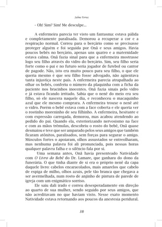 38
Salma Ferraz
-	Oh! Sim? Sim! Me desculpe...
A enfermeira parecia ter visto um fantasma: estava pálida
e completamente paralisada. Demorou a recuperar a cor e a
respiração normal. Correu para o berçário como se precisasse
proteger alguém e foi seguida por Onã e seus amigos. Havia
poucos bebês no berçário, apenas uns quatro e a maternidade
estava calma. Onã fazia sinal para que a enfermeira mostrasse
logo seu filho através do vidro do berçário. Sim, seu filho seria
forte como o pai e no futuro seria jogador de futebol ou cantor
de pagode. Não, isto era muito pouco para seu filho, o que ele
queria mesmo é que seu filho fosse advogado, não agüentava
tanta injustiça neste país. A enfermeira parecia atrapalhada ao
olhar os bebês, conferiu o número da plaquinha com a ficha da
paciente nos bracinhos inocentes. Onã fazia sinais pelo vidro
e já estava ficando irritado. Sabia que o nenê do meio era seu
filho, só ele nascera naquele dia, e reconheceu o macaquinho
azul que ele mesmo comprara. A enfermeira trouxe o nenê até
o vidro. Porém o bebê estava com a face coberta e ele queria ver
o rostinho moreninho de seu filhinho. A enfermeira, hesitante e
com expressão carregada, demorou, mas acabou atendendo ao
pedido do pai. Quando ela, exteriorizando nervosismo na face
e com as mãos trêmulas, descobriu o rosto do bebê, Onã quase
desmaiou e teve que ser amparado pelos seus amigos que também
ficaram atônitos, paralisados, sem forças para segurar o amigo.
Músculos fortes o apoiaram, olhos assustados se entreolharam,
mas nenhuma palavra foi ali pronunciada, pois nessas horas
qualquer palavra falha e o silêncio fala por si.
Uma semana antes, Onã havia presenteado Natividade
com O Livro do Bebê do Dr. Lamare, que ganhara do dono da
funerária. O que tinha diante de si era o próprio nenê da capa
daquele livro: cabelos encaracolados, mais amarelos que cabelo
de espiga de milho, olhos azuis, pele tão branca que chegava a
ser avermelhada, num rosto de anjinho de pintura de parede de
igreja com um enigmático sorriso.
Ele saiu dali irado e correu desesperadamente em direção
ao quarto de sua mulher, sendo seguido por seus amigos, que
não acreditavam no que haviam visto. Nesse exato momento
Natividade estava retornando aos poucos da anestesia peridural.
 