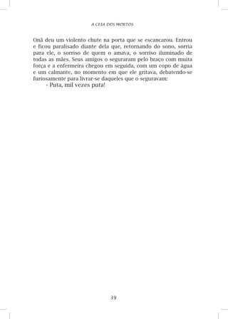 39
A CEIA DOS MORTOS
Onã deu um violento chute na porta que se escancarou. Entrou
e ficou paralisado diante dela que, retornando do sono, sorria
para ele, o sorriso de quem o amava, o sorriso iluminado de
todas as mães. Seus amigos o seguraram pelo braço com muita
força e a enfermeira chegou em seguida, com um copo de água
e um calmante, no momento em que ele gritava, debatendo-se
furiosamente para livrar-se daqueles que o seguravam:
- Puta, mil vezes puta!
 