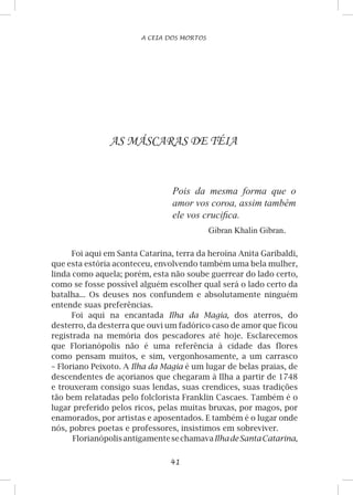 41
A CEIA DOS MORTOS
AS MÁSCARAS DE TÉIA
Pois da mesma forma que o
amor vos coroa, assim também
ele vos crucifica.
Gibran Khalin Gibran.
Foi aqui em Santa Catarina, terra da heroína Anita Garibaldi,
que esta estória aconteceu, envolvendo também uma bela mulher,
linda como aquela; porém, esta não soube guerrear do lado certo,
como se fosse possível alguém escolher qual será o lado certo da
batalha... Os deuses nos confundem e absolutamente ninguém
entende suas preferências.
Foi aqui na encantada Ilha da Magia, dos aterros, do
desterro, da desterra que ouvi um fadórico caso de amor que ficou
registrada na memória dos pescadores até hoje. Esclarecemos
que Florianópolis não é uma referência à cidade das flores
como pensam muitos, e sim, vergonhosamente, a um carrasco
– Floriano Peixoto. A Ilha da Magia é um lugar de belas praias, de
descendentes de açorianos que chegaram à Ilha a partir de 1748
e trouxeram consigo suas lendas, suas crendices, suas tradições
tão bem relatadas pelo folclorista Franklin Cascaes. Também é o
lugar preferido pelos ricos, pelas muitas bruxas, por magos, por
enamorados, por artistas e aposentados. E também é o lugar onde
nós, pobres poetas e professores, insistimos em sobreviver.
FlorianópolisantigamentesechamavaIlhadeSantaCatarina,
 