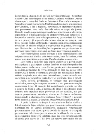 42
Salma Ferraz
nome dado à ilha em 1526 por um navegador italiano – Sebastião
Caboto –, em homenagem a sua amada, Catarina Medrano. Outros
dizem que o nome foi dado ao Estado e à Ilha em homenagem a
Santa Catarina de Alexandria. Um Imperador romano se apaixonou
por Catarina, e ela o rejeitou. Revoltado, o Imperador mandou
que passassem uma roda dentada sobre o corpo da jovem.
Quando a roda, empurrada por soldados, aproximou-se do corpo,
espatifou-se, e muitas pessoas se converteram. Não satisfeito, o
Imperador mandou que a decapitassem e, quando isso foi feito,
de seu pescoço já separado da cabeça, não jorrou sangue, mas
leite, e assim ela foi santificada. Fiquemos com essas origens que
nos falam de amores trágicos e esqueçamos as guerras, o estrago
que Floriano fez, as humilhações impostas aos prisioneiros, el
paredón, esqueçamos que aqui as flores não venceram canhões.
Não endureçamos nosso coração e nos mantenhamos nas
origens amorosas da ilha com seus causos, suas feiticeiras, suas
rezas, suas mezinhas, a própria Ilha da Magia e da carestia...
Este conto é somente para quem souber ler o perfil oculto
nesta página e para quem souber decifrar a sólida biografia das
brisas, como tão bem escreveu Caruso, poeta, entre tantos outros
desta ilha, pedacinho de terra encravado no mar que gerou vates
como Cruz e Souza e continua a gerá-los em abundância. Sinto a
estória surgindo, mas ainda em estado larvar, se enroscando sem
encontrar a metamorfose certa. Escrevo sentindo e isso é difícil.
Nesta estória predomina o coração dos personagens
envolvidos, o coração de quem escreve e o seu precioso coração,
enamorado leitor. O coração foi considerado durante séculos
o centro de toda a vida, a morada da alma e dos desejos mais
ocultos, dos impulsos mais perversos do ser humano, até que,
com o pensamento cartesiano, dizem, o cérebro o desbancou
inaugurando a chamada Era Moderna. Será verdade? O próprio
texto bíblico já dizia: Do coração procedem as saídas da alma.
A praia da Barra da Lagoa é uma das mais lindas da Ilha e
foi ali, naquele lugar mágico, que procederam as saídas da alma.
Contaram-me os velhos pescadores, enquanto remendavam
pacientemente suas redes, que na década de setenta vivia naquele
paraíso uma esfuziante jovem, morena de olhos da cor de mar,
cujo esquisito nome era Galatéia, mas que era carinhosamente
chamada por todos de Téia. Seu pai retirou esse nome de um
 