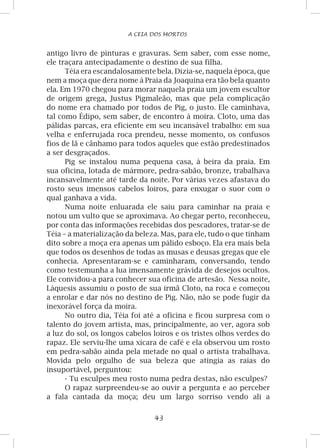 43
A CEIA DOS MORTOS
antigo livro de pinturas e gravuras. Sem saber, com esse nome,
ele traçara antecipadamente o destino de sua filha.
Téia era escandalosamente bela. Dizia-se, naquela época, que
nem a moça que dera nome à Praia da Joaquina era tão bela quanto
ela. Em 1970 chegou para morar naquela praia um jovem escultor
de origem grega, Justus Pigmaleão, mas que pela complicação
do nome era chamado por todos de Pig, o justo. Ele caminhava,
tal como Édipo, sem saber, de encontro à moira. Cloto, uma das
pálidas parcas, era eficiente em seu incansável trabalho: em sua
velha e enferrujada roca prendeu, nesse momento, os confusos
fios de lã e cânhamo para todos aqueles que estão predestinados
a ser desgraçados.
Pig se instalou numa pequena casa, à beira da praia. Em
sua oficina, lotada de mármore, pedra-sabão, bronze, trabalhava
incansavelmente até tarde da noite. Por várias vezes afastava do
rosto seus imensos cabelos loiros, para enxugar o suor com o
qual ganhava a vida.
Numa noite enluarada ele saiu para caminhar na praia e
notou um vulto que se aproximava. Ao chegar perto, reconheceu,
por conta das informações recebidas dos pescadores, tratar-se de
Téia – a materialização da beleza. Mas, para ele, tudo o que tinham
dito sobre a moça era apenas um pálido esboço. Ela era mais bela
que todos os desenhos de todas as musas e deusas gregas que ele
conhecia. Apresentaram-se e caminharam, conversando, tendo
como testemunha a lua imensamente grávida de desejos ocultos.
Ele convidou-a para conhecer sua oficina de artesão. Nessa noite,
Láquesis assumiu o posto de sua irmã Cloto, na roca e começou
a enrolar e dar nós no destino de Pig. Não, não se pode fugir da
inexorável força da moira.
No outro dia, Téia foi até a oficina e ficou surpresa com o
talento do jovem artista, mas, principalmente, ao ver, agora sob
a luz do sol, os longos cabelos loiros e os tristes olhos verdes do
rapaz. Ele serviu-lhe uma xícara de café e ela observou um rosto
em pedra-sabão ainda pela metade no qual o artista trabalhava.
Movida pelo orgulho de sua beleza que atingia as raias do
insuportável, perguntou:
- Tu esculpes meu rosto numa pedra destas, não esculpes?
O rapaz surpreendeu-se ao ouvir a pergunta e ao perceber
a fala cantada da moça; deu um largo sorriso vendo ali a
 