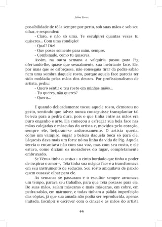 44
Salma Ferraz
possibilidade de tê-la sempre por perto, sob suas mãos e sob seu
olhar, e respondeu:
-	Claro, e não só uma. Te esculpirei quantas vezes tu
quiseres... Com uma condição!
-	Qual? Diz!
-	Que poses somente para mim, sempre.
-	Combinado, como tu quiseres.
Assim, na outra semana a valquíria posou para Pig
ofertando-lhe, quase que sexualmente, sua inebriante face. Ele,
por mais que se esforçasse, não conseguia tirar da pedra-sabão
nem uma sombra daquele rosto, porque aquela face parecia ter
sido moldada pelas mãos dos deuses. Por profissionalismo de
artista, pediu:
-	Quero sentir o teu rosto em minhas mãos...
-	Tu queres, não queres?
-	Quero...
E quando delicadamente tocou aquele rosto, demorou no
gesto, sentindo que talvez nunca conseguisse transplantar tal
beleza para a pedra dura, pois o que tinha entre as mãos era
puro engenho e arte. Ela começou a esfregar sua bela face nas
mãos calejadas e másculas do artista e, movidos pelo coração,
sempre ele, beijaram-se ardorosamente. O artista queria,
como um vampiro, sugar a beleza daquela boca só para ele.
Láquesis dava mais um forte nó na linha da vida de Pig. Aquela
sereia o encantava não com sua voz, mas com seu rosto, e ele
estava, como diziam os moradores do lugar, completamente
embruxado.
Se Vênus tinha o cestus – o cinto bordado que tinha o poder
de inspirar o amor –, Téia tinha sua mágica face e a transformava
em seu instrumento de sedução. Seu rosto aniquilava de paixão
quem ousasse olhar para ele.
As semanas se passaram e o escultor sempre arrumava
um tempo, parava seu trabalho, para que Téia posasse para ele.
De suas mãos, saíam máscaras e mais máscaras, em cobre, em
pedra-sabão, em mármore, e todas tinham a pálida imperfeição
das cópias, já que sua amada não podia ser reproduzida, apenas
imitada. Esculpir é escrever com o cinzel e as mãos do artista
 