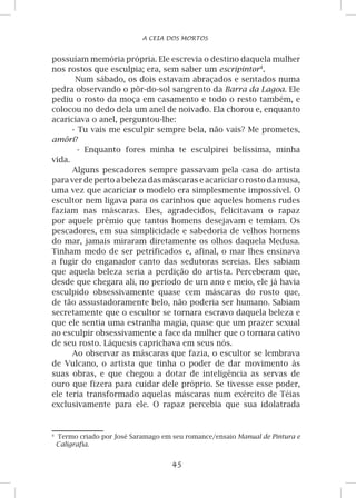 45
A CEIA DOS MORTOS
possuíam memória própria. Ele escrevia o destino daquela mulher
nos rostos que esculpia; era, sem saber um escripintor
.
Num sábado, os dois estavam abraçados e sentados numa
pedra observando o pôr-do-sol sangrento da Barra da Lagoa. Ele
pediu o rosto da moça em casamento e todo o resto também, e
colocou no dedo dela um anel de noivado. Ela chorou e, enquanto
acariciava o anel, perguntou-lhe:
- Tu vais me esculpir sempre bela, não vais? Me prometes,
amôri?
- Enquanto fores minha te esculpirei belíssima, minha
vida.
Alguns pescadores sempre passavam pela casa do artista
para ver de perto a beleza das máscaras e acariciar o rosto da musa,
uma vez que acariciar o modelo era simplesmente impossível. O
escultor nem ligava para os carinhos que aqueles homens rudes
faziam nas máscaras. Eles, agradecidos, felicitavam o rapaz
por aquele prêmio que tantos homens desejavam e temiam. Os
pescadores, em sua simplicidade e sabedoria de velhos homens
do mar, jamais miraram diretamente os olhos daquela Medusa.
Tinham medo de ser petrificados e, afinal, o mar lhes ensinava
a fugir do enganador canto das sedutoras sereias. Eles sabiam
que aquela beleza seria a perdição do artista. Perceberam que,
desde que chegara ali, no período de um ano e meio, ele já havia
esculpido obsessivamente quase cem máscaras do rosto que,
de tão assustadoramente belo, não poderia ser humano. Sabiam
secretamente que o escultor se tornara escravo daquela beleza e
que ele sentia uma estranha magia, quase que um prazer sexual
ao esculpir obsessivamente a face da mulher que o tornara cativo
de seu rosto. Láquesis caprichava em seus nós.
Ao observar as máscaras que fazia, o escultor se lembrava
de Vulcano, o artista que tinha o poder de dar movimento às
suas obras, e que chegou a dotar de inteligência as servas de
ouro que fizera para cuidar dele próprio. Se tivesse esse poder,
ele teria transformado aquelas máscaras num exército de Téias
exclusivamente para ele. O rapaz percebia que sua idolatrada
	
Termo criado por José Saramago em seu romance/ensaio Manual de Pintura e
Caligrafia.
 