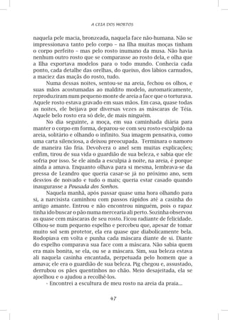 47
A CEIA DOS MORTOS
naquela pele macia, bronzeada, naquela face não-humana. Não se
impressionava tanto pelo corpo – na Ilha muitas moças tinham
o corpo perfeito – mas pelo rosto inumano da musa. Não havia
nenhum outro rosto que se comparasse ao rosto dela, e olha que
a Ilha exportava modelos para o todo mundo. Conhecia cada
ponto, cada detalhe das orelhas, do queixo, dos lábios carnudos,
a maciez das maçãs do rosto, tudo.
Numa dessas noites, sentou-se na areia, fechou os olhos, e
suas mãos acostumadas ao maldito modelo, automaticamente,
reproduziram num pequeno monte de areia a face que o torturava.
Aquele rosto estava gravado em suas mãos. Em casa, quase todas
as noites, ele beijava por diversas vezes as máscaras de Téia.
Aquele belo rosto era só dele, de mais ninguém.
No dia seguinte, a moça, em sua caminhada diária para
manter o corpo em forma, deparou-se com seu rosto esculpido na
areia, solitário e olhando o infinito. Sua imagem pensativa, como
uma carta silenciosa, a deixou preocupada. Terminara o namoro
de maneira tão fria. Devolvera o anel sem muitas explicações;
enfim, tirou de sua vida o guardião de sua beleza, e sabia que ele
sofria por isso. Se ele ainda a esculpia à noite, na areia, é porque
ainda a amava. Enquanto olhava para si mesma, lembrava-se da
pressa de Leandro que queria casar-se já no próximo ano, sem
desvios de noivado e tudo o mais; queria estar casado quando
inaugurasse a Pousada dos Sonhos.
Naquela manhã, após passar quase uma hora olhando para
si, a narcisista caminhou com passos rápidos até a casinha do
antigo amante. Entrou e não encontrou ninguém, pois o rapaz
tinha ido buscar o pão numa mercearia ali perto. Sozinha observou
as quase cem máscaras de seu rosto. Ficou radiante de felicidade.
Olhou-se num pequeno espelho e percebeu que, apesar de tomar
muito sol sem protetor, ela era quase que diabolicamente bela.
Rodopiava em volta e punha cada máscara diante de si. Diante
do espelho comparava sua face com a máscara. Não sabia quem
era mais bonita, se ela, ou se a máscara. Sim, sua beleza estava
ali naquela casinha encantada, perpetuada pelo homem que a
amava; ele era o guardião de sua beleza. Pig chegou e, assustado,
derrubou os pães quentinhos no chão. Meio desajeitada, ela se
ajoelhou e o ajudou a recolhê-los.
-	Encontrei a escultura de meu rosto na areia da praia...
 