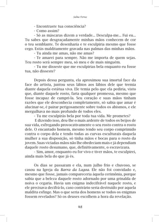 48
Salma Ferraz
-	Encontraste tua consciência?
-	Como assim?
-	Só as máscaras dizem a verdade... Desculpa-me... Fui eu...
Tu sabes que desgraçadamente minhas mãos conhecem de cor
o teu semblante. Te desenharia e te esculpiria mesmo que fosse
cego. Estás malditamente gravada nas palmas das minhas mãos.
-	Tu ainda me amas, não me amas?
-	Te amarei para sempre. Não me importa de quem sejas.
Teu rosto será sempre meu, só meu e de mais ninguém.
-	Tu me disseste que me esculpirias bela enquanto eu fosse
tua, não disseste?
Depois dessa pergunta, ela aproximou sua imortal face da
face do artista, juntou seus lábios aos lábios dele que tremia
diante daquela estátua viva. Ele temia pelo que ela pediria, visto
que, diante daquele rosto, faria qualquer promessa, mesmo que
fosse incapaz de cumpri-la. Seu coração e suas mãos tinham
razões que ele desconhecia completamente, só sabia que amar é
alucinar-se, é pairar perigosamente sobre todos os abismos, e ele
mergulhava no mais profundo de todos eles.
-	Tu me esculpirás bela por toda tua vida. Me prometes?
E dizendo isso, deu-lhe o mais ardente de todos os beijos de
sua vida, esfregando provocativamente o seu rosto contra o rosto
dele. O encantado homem, mesmo tendo seu corpo comprimido
contra o corpo dela e tendo todas as curvas esculturais daquela
mulher a sua disposição, só tinha mãos e bocas para o rosto da
jovem. Suas viciadas mãos não lhe obedeciam mais e já dependiam
daquele rosto desumano, que, definitivamente, o escravizara.
-	Sim, amor, enquanto eu for vivo e tiver mãos, te esculpirei,
ainda mais bela do que já és.
Os dias se passaram e ela, num julho frio e chuvoso, se
casou na Igreja da Barra da Lagoa. Ele não foi convidado e,
mesmo que fosse, jamais compareceria àquela cerimônia, porque
sabia que a beleza daquele rosto adornado por uma grinalda de
noiva o cegaria. Havia um enigma indecifrável naquele rosto, e
ele precisava decifrá-lo, caso contrário seria destruído por aquela
maldita esfinge. Mas o que seria dos homens se todos os enigmas
fossem revelados? Só os deuses escolhem a hora da revelação.
 